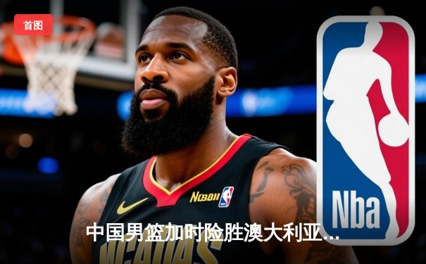 中国男篮加时险胜澳大利亚，周琦独砍28分17篮板主宰内线